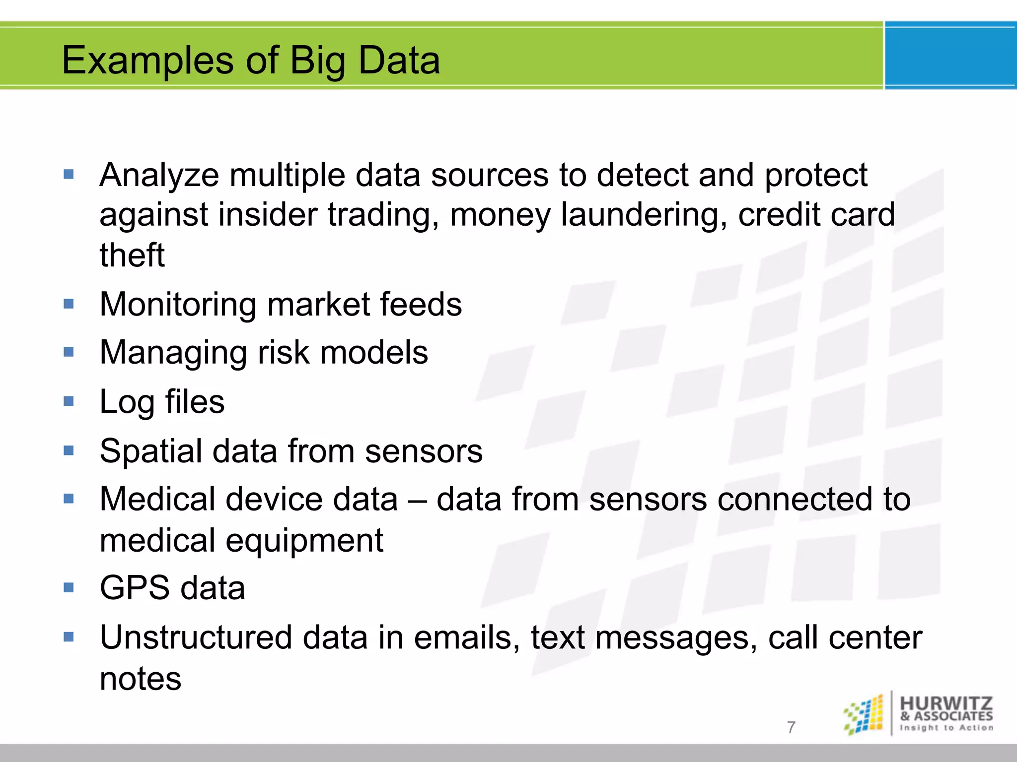 Examples of Big Data
§  Analyze multiple data sources to detect and protect
against insider trading, money laundering, credit card
theft
§  Monitoring market feeds
§  Managing risk models
§  Log files
§  Spatial data from sensors
§  Medical device data – data from sensors connected to
medical equipment
§  GPS data
§  Unstructured data in emails, text messages, call center
notes
7

 