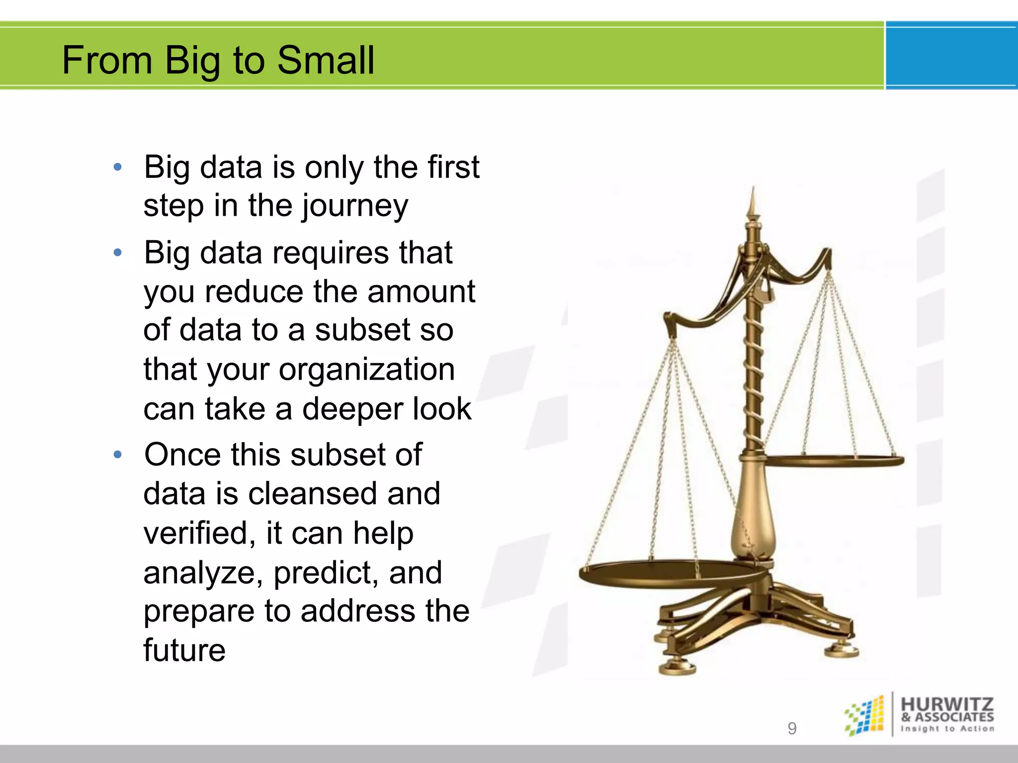 From Big to Small
•  Big data is only the first
step in the journey
•  Big data requires that
you reduce the amount
of data to a subset so
that your organization
can take a deeper look
•  Once this subset of
data is cleansed and
verified, it can help
analyze, predict, and
prepare to address the
future
9

 