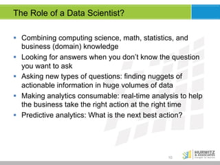 The Role of a Data Scientist?
§  Combining computing science, math, statistics, and
business (domain) knowledge
§  Looking for answers when you don’t know the question
you want to ask
§  Asking new types of questions: finding nuggets of
actionable information in huge volumes of data
§  Making analytics consumable: real-time analysis to help
the business take the right action at the right time
§  Predictive analytics: What is the next best action?

10

 
