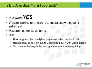 Is Big Analytics More Important?
§  In a word

YES

§  We are looking for answers to questions we haven’t
asked yet
§  Patterns, patterns, patterns
§  But…
§  Current generation analytics engines can be overwhelmed
§  Results may be too difficult to understand even with visualization
§  You may be looking in the wrong place or at the wrong things

 