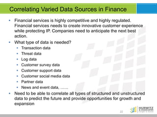 Correlating Varied Data Sources in Finance
§  Financial services is highly competitive and highly regulated.
Financial services needs to create innovative customer experience
while protecting IP. Companies need to anticipate the next best
action.
§  What type of data is needed?
§ 
§ 
§ 
§ 
§ 
§ 
§ 
§ 

Transaction data
Threat data
Log data
Customer survey data
Customer support data
Customer social media data
Partner data
News and event data, ……

§  Need to be able to correlate all types of structured and unstructured
data to predict the future and provide opportunities for growth and
expansion
22

 