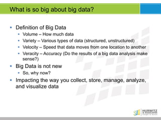 What is so big about big data?
§  Definition of Big Data
§ 
§ 
§ 
§ 

Volume – How much data
Variety – Various types of data (structured, unstructured)
Velocity – Speed that data moves from one location to another
Veracity – Accuracy (Do the results of a big data analysis make
sense?)

§  Big Data is not new
§  So, why now?

§  Impacting the way you collect, store, manage, analyze,
and visualize data

 