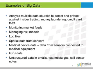 Examples of Big Data
§  Analyze multiple data sources to detect and protect
against insider trading, money laundering, credit card
theft
§  Monitoring market feeds
§  Managing risk models
§  Log files
§  Spatial data from sensors
§  Medical device data – data from sensors connected to
medical equipment
§  GPS data
§  Unstructured data in emails, text messages, call center
notes
7

 