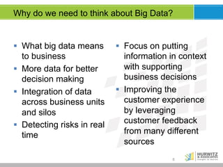 Why do we need to think about Big Data?

§  What big data means
to business
§  More data for better
decision making
§  Integration of data
across business units
and silos
§  Detecting risks in real
time

§  Focus on putting
information in context
with supporting
business decisions
§  Improving the
customer experience
by leveraging
customer feedback
from many different
sources
8

 