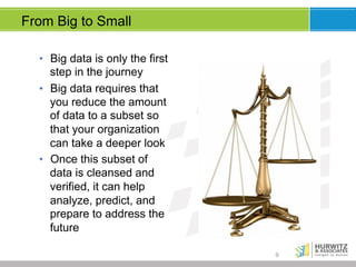 From Big to Small
•  Big data is only the first
step in the journey
•  Big data requires that
you reduce the amount
of data to a subset so
that your organization
can take a deeper look
•  Once this subset of
data is cleansed and
verified, it can help
analyze, predict, and
prepare to address the
future
9

 