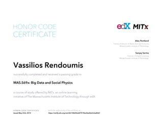 Toshiba Professor of Media Arts and Sciences
Massachusetts Institute of Technology
Alex Pentland
Director of Digital Learning
Massachusetts Institute of Technology
Sanjay Sarma
HONOR CODE CERTIFICATE Verify the authenticity of this certificate at
CERTIFICATE
HONOR CODE
Vassilios Rendoumis
successfully completed and received a passing grade in
MAS.S69x: Big Data and Social Physics
a course of study offered by MITx, an online learning
initiative of The Massachusetts Institute of Technology through edX.
Issued May 23rd, 2014 https://verify.edx.org/cert/6b158d20edd7419ba3ba46e5cfaa80d7
 