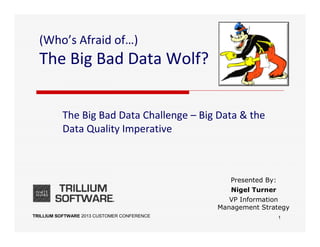 TRILLIUM SOFTWARE 2013 CUSTOMER CONFERENCE
(Who’s Afraid of…)
The Big Bad Data Wolf?
The Big Bad Data Challenge – Big Data & the
Data Quality Imperative
Presented By:
Nigel Turner
VP Information
Management Strategy
1
 