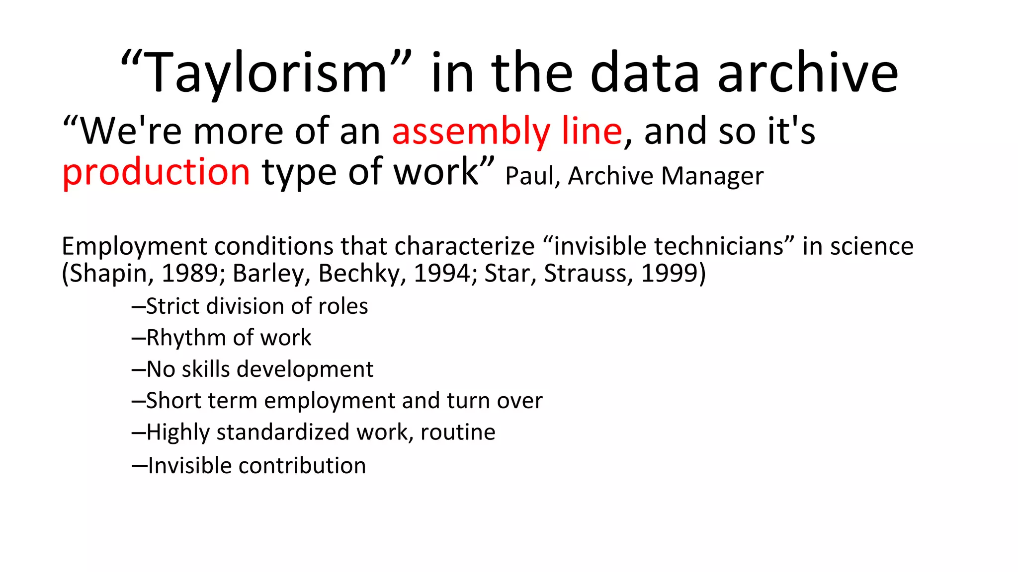 “Taylorism” in the data archive
“We're more of an assembly line, and so it's
production type of work” Paul, Archive Manager
Employment conditions that characterize “invisible technicians” in science
(Shapin, 1989; Barley, Bechky, 1994; Star, Strauss, 1999)
–Strict division of roles
–Rhythm of work
–No skills development
–Short term employment and turn over
–Highly standardized work, routine
–Invisible contribution
 