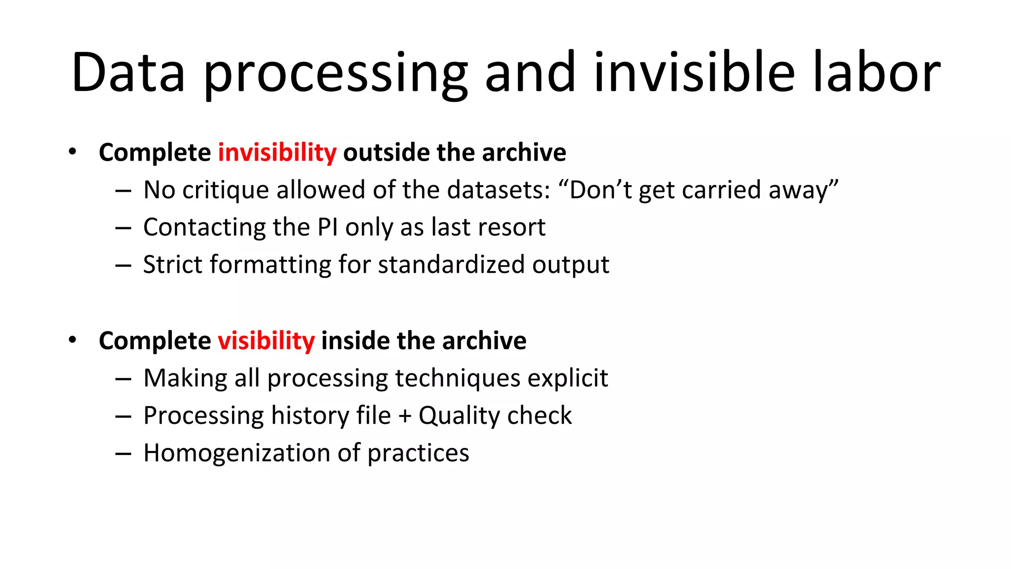 Data processing and invisible labor
• Complete invisibility outside the archive
– No critique allowed of the datasets: “Don’t get carried away”
– Contacting the PI only as last resort
– Strict formatting for standardized output
• Complete visibility inside the archive
– Making all processing techniques explicit
– Processing history file + Quality check
– Homogenization of practices
 
