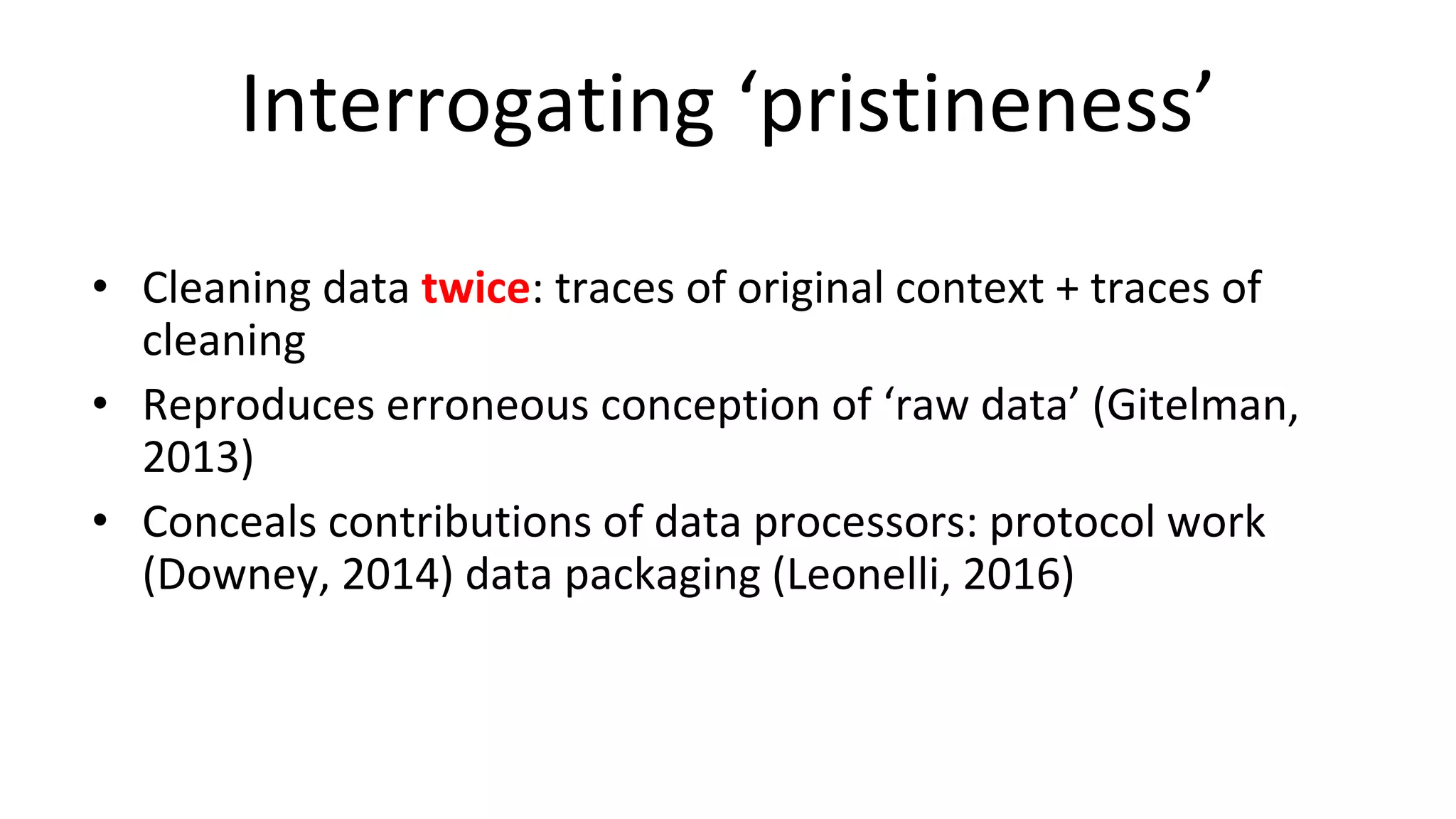 Interrogating ‘pristineness’
• Cleaning data twice: traces of original context + traces of
cleaning
• Reproduces erroneous conception of ‘raw data’ (Gitelman,
2013)
• Conceals contributions of data processors: protocol work
(Downey, 2014) data packaging (Leonelli, 2016)
 
