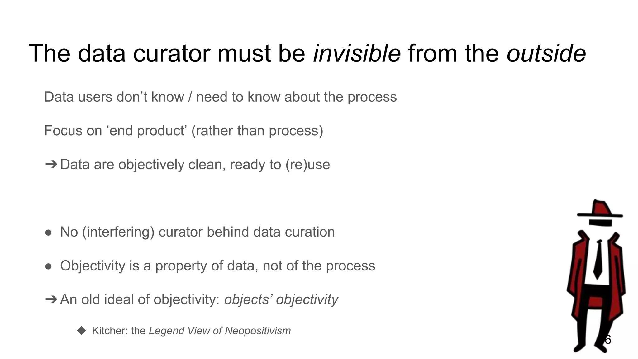 The data curator must be invisible from the outside
Data users don’t know / need to know about the process
Focus on ‘end product’ (rather than process)
➔Data are objectively clean, ready to (re)use
● No (interfering) curator behind data curation
● Objectivity is a property of data, not of the process
➔An old ideal of objectivity: objects’ objectivity
◆ Kitcher: the Legend View of Neopositivism
16
 