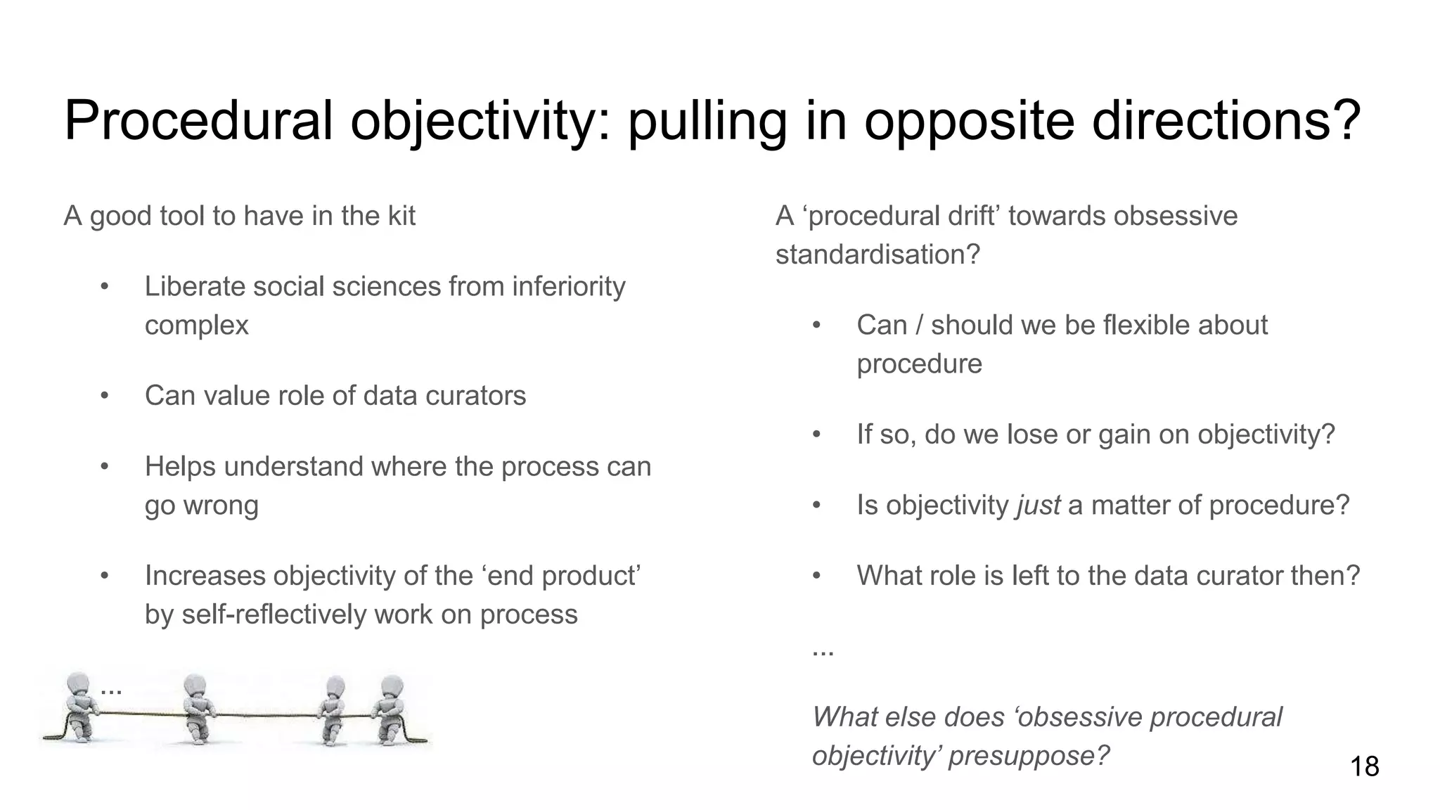 Procedural objectivity: pulling in opposite directions?
A good tool to have in the kit
• Liberate social sciences from inferiority
complex
• Can value role of data curators
• Helps understand where the process can
go wrong
• Increases objectivity of the ‘end product’
by self-reflectively work on process
...
A ‘procedural drift’ towards obsessive
standardisation?
• Can / should we be flexible about
procedure
• If so, do we lose or gain on objectivity?
• Is objectivity just a matter of procedure?
• What role is left to the data curator then?
...
What else does ‘obsessive procedural
objectivity’ presuppose? 18
 