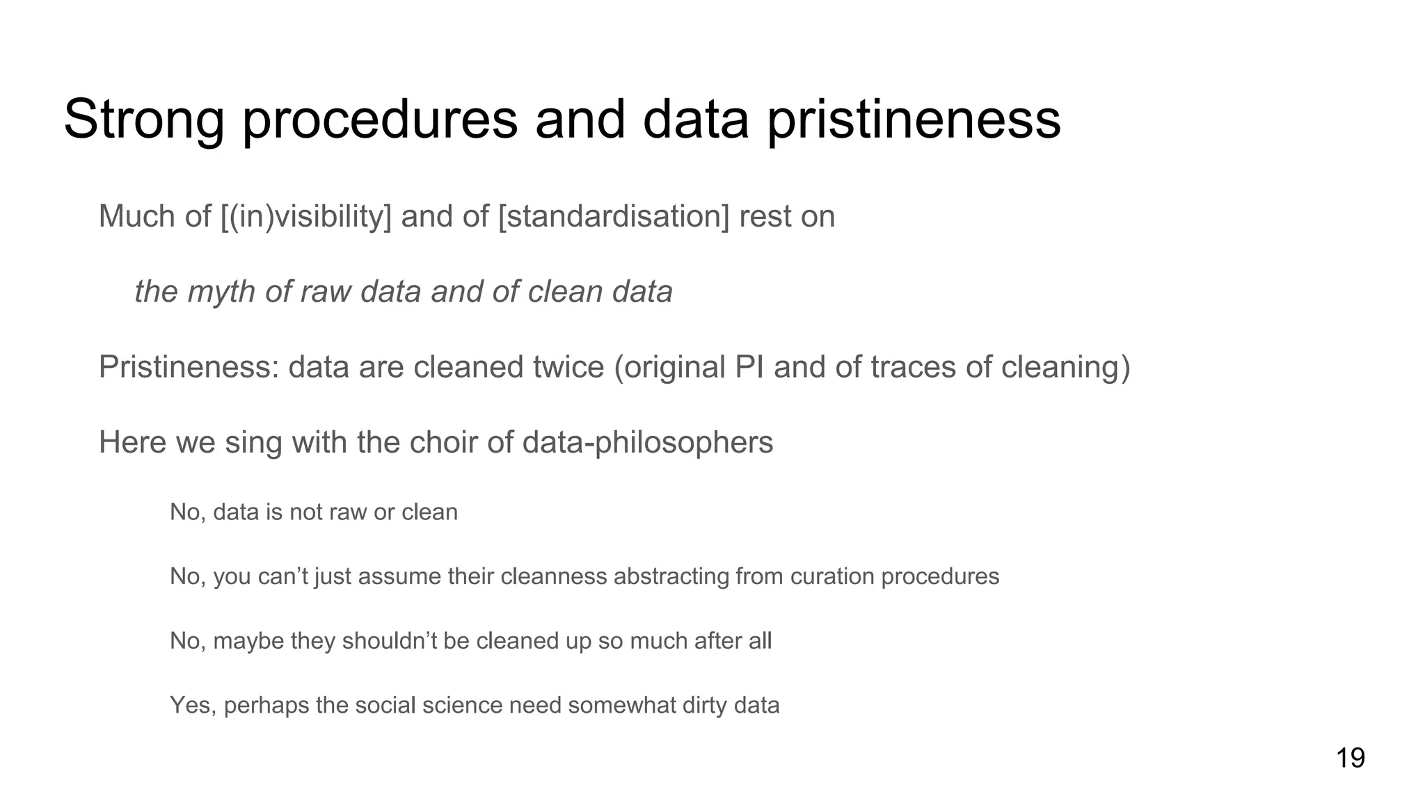 Strong procedures and data pristineness
Much of [(in)visibility] and of [standardisation] rest on
the myth of raw data and of clean data
Pristineness: data are cleaned twice (original PI and of traces of cleaning)
Here we sing with the choir of data-philosophers
No, data is not raw or clean
No, you can’t just assume their cleanness abstracting from curation procedures
No, maybe they shouldn’t be cleaned up so much after all
Yes, perhaps the social science need somewhat dirty data
19
 