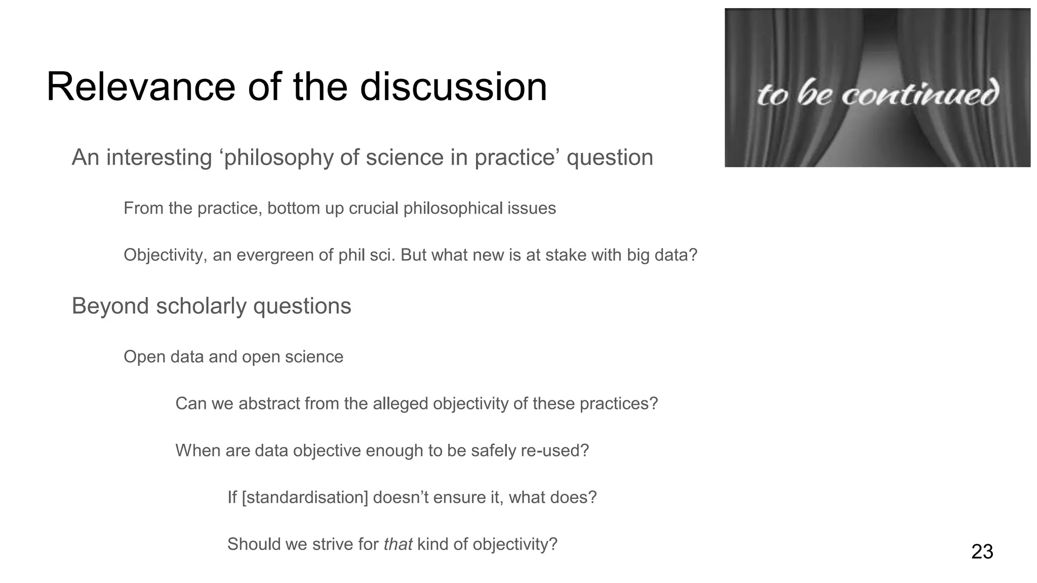 Relevance of the discussion
An interesting ‘philosophy of science in practice’ question
From the practice, bottom up crucial philosophical issues
Objectivity, an evergreen of phil sci. But what new is at stake with big data?
Beyond scholarly questions
Open data and open science
Can we abstract from the alleged objectivity of these practices?
When are data objective enough to be safely re-used?
If [standardisation] doesn’t ensure it, what does?
Should we strive for that kind of objectivity? 23
 