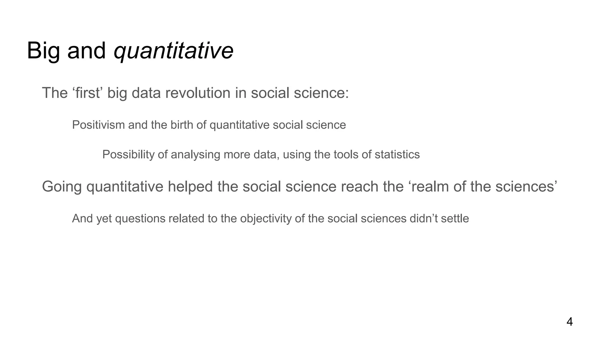 Big and quantitative
The ‘first’ big data revolution in social science:
Positivism and the birth of quantitative social science
Possibility of analysing more data, using the tools of statistics
Going quantitative helped the social science reach the ‘realm of the sciences’
And yet questions related to the objectivity of the social sciences didn’t settle
4
 