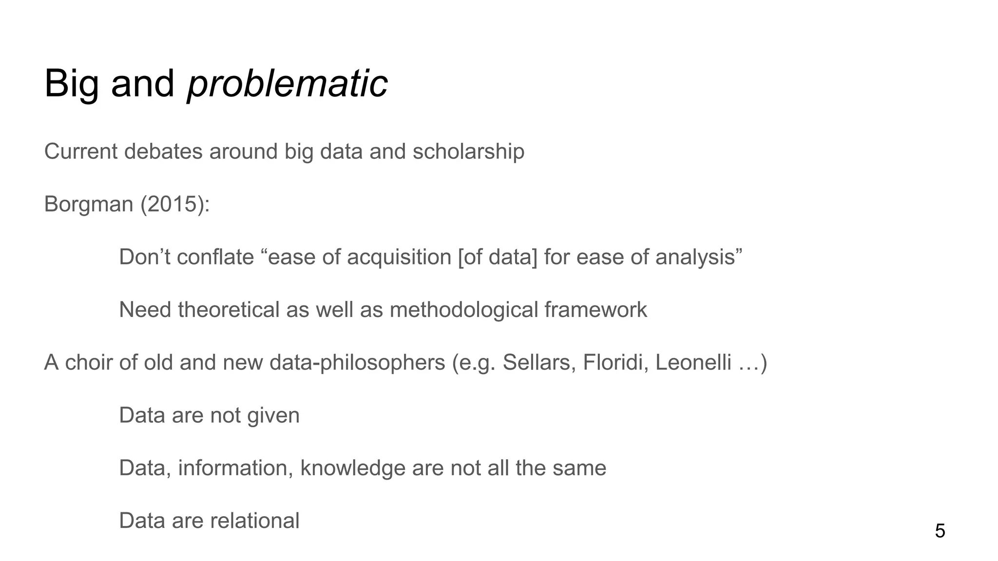 Big and problematic
Current debates around big data and scholarship
Borgman (2015):
Don’t conflate “ease of acquisition [of data] for ease of analysis”
Need theoretical as well as methodological framework
A choir of old and new data-philosophers (e.g. Sellars, Floridi, Leonelli …)
Data are not given
Data, information, knowledge are not all the same
Data are relational 5
 