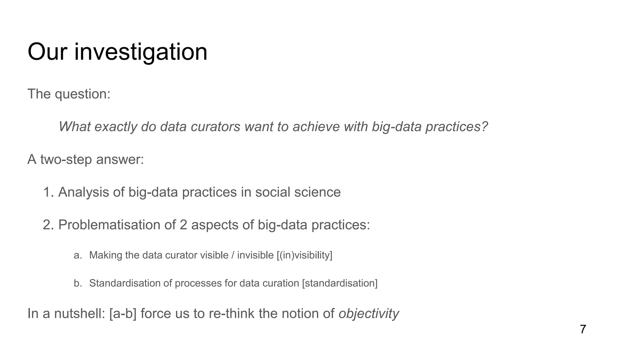 Our investigation
The question:
What exactly do data curators want to achieve with big-data practices?
A two-step answer:
1. Analysis of big-data practices in social science
2. Problematisation of 2 aspects of big-data practices:
a. Making the data curator visible / invisible [(in)visibility]
b. Standardisation of processes for data curation [standardisation]
In a nutshell: [a-b] force us to re-think the notion of objectivity
7
 