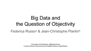 Big Data and
the Question of Objectivity
Federica Russoa & Jean-Christophe Plantinb
aUniversity of Amsterdam | @federicarusso
bLondon School of Economics and Political Science | @JCPlantin
 