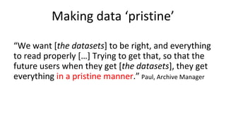 Making data ‘pristine’
“We want [the datasets] to be right, and everything
to read properly […] Trying to get that, so that the
future users when they get [the datasets], they get
everything in a pristine manner.” Paul, Archive Manager
 