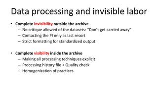 Data processing and invisible labor
• Complete invisibility outside the archive
– No critique allowed of the datasets: “Don’t get carried away”
– Contacting the PI only as last resort
– Strict formatting for standardized output
• Complete visibility inside the archive
– Making all processing techniques explicit
– Processing history file + Quality check
– Homogenization of practices
 