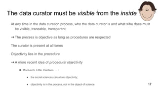 The data curator must be visible from the inside
At any time in the data curation process, who the data curator is and what s/he does must
be visible, traceable, transparent
➔The process is objective as long as procedures are respected
The curator is present at all times
Objectivity lies in the procedure
➔A more recent idea of procedural objectivity
◆ Montuschi, Little, Cardano, … :
● the social sciences can attain objectivity;
● objectivity is in the process, not in the object of science 17
 