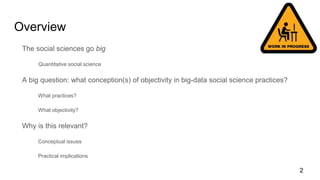 Overview
The social sciences go big
Quantitative social science
A big question: what conception(s) of objectivity in big-data social science practices?
What practices?
What objectivity?
Why is this relevant?
Conceptual issues
Practical implications
2
 