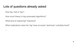 Lots of questions already asked
How big / fast is ‘big’?
How much theory in big automated algorithms?
What kind of reasoning? Inductive?
What implications does the ‘big’ have at social / technical / scholarly level?
...
6
 