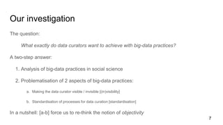 Our investigation
The question:
What exactly do data curators want to achieve with big-data practices?
A two-step answer:
1. Analysis of big-data practices in social science
2. Problematisation of 2 aspects of big-data practices:
a. Making the data curator visible / invisible [(in)visibility]
b. Standardisation of processes for data curation [standardisation]
In a nutshell: [a-b] force us to re-think the notion of objectivity
7
 