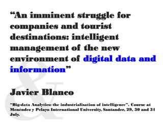 “An imminent struggle for
companies and tourist
destinations: intelligent
management of the new
environment of digital data and
information”
Javier Blanco
“Big-data Analytics: the industrialisation of intelligence”. Course at
Menéndez y Pelayo International University, Santander, 29, 30 and 31
July.
 