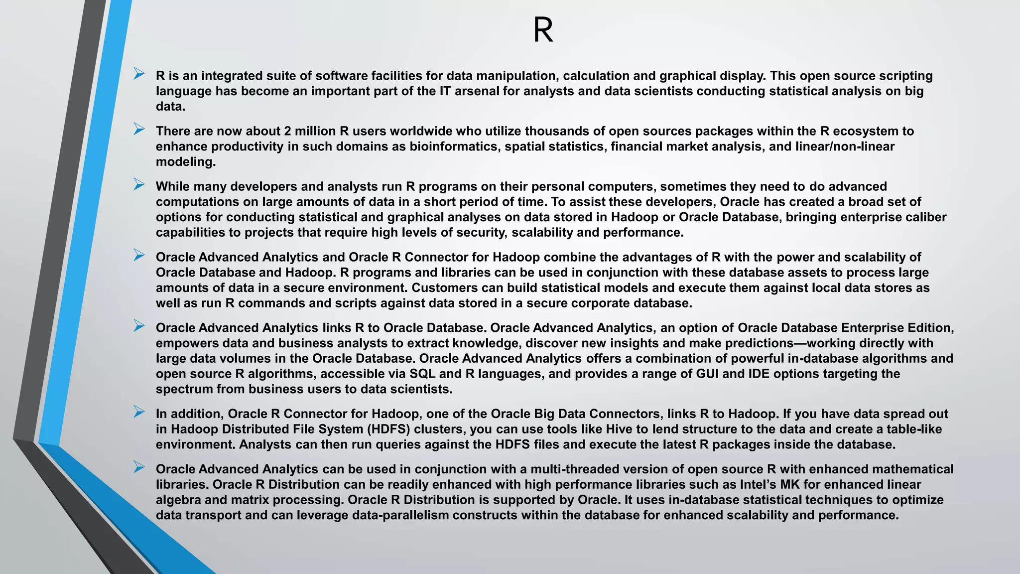 R 
 R is an integrated suite of software facilities for data manipulation, calculation and graphical display. This open source scripting 
language has become an important part of the IT arsenal for analysts and data scientists conducting statistical analysis on big 
data. 
 There are now about 2 million R users worldwide who utilize thousands of open sources packages within the R ecosystem to 
enhance productivity in such domains as bioinformatics, spatial statistics, financial market analysis, and linear/non-linear 
modeling. 
 While many developers and analysts run R programs on their personal computers, sometimes they need to do advanced 
computations on large amounts of data in a short period of time. To assist these developers, Oracle has created a broad set of 
options for conducting statistical and graphical analyses on data stored in Hadoop or Oracle Database, bringing enterprise caliber 
capabilities to projects that require high levels of security, scalability and performance. 
 Oracle Advanced Analytics and Oracle R Connector for Hadoop combine the advantages of R with the power and scalability of 
Oracle Database and Hadoop. R programs and libraries can be used in conjunction with these database assets to process large 
amounts of data in a secure environment. Customers can build statistical models and execute them against local data stores as 
well as run R commands and scripts against data stored in a secure corporate database. 
 Oracle Advanced Analytics links R to Oracle Database. Oracle Advanced Analytics, an option of Oracle Database Enterprise Edition, 
empowers data and business analysts to extract knowledge, discover new insights and make predictions—working directly with 
large data volumes in the Oracle Database. Oracle Advanced Analytics offers a combination of powerful in-database algorithms and 
open source R algorithms, accessible via SQL and R languages, and provides a range of GUI and IDE options targeting the 
spectrum from business users to data scientists. 
 In addition, Oracle R Connector for Hadoop, one of the Oracle Big Data Connectors, links R to Hadoop. If you have data spread out 
in Hadoop Distributed File System (HDFS) clusters, you can use tools like Hive to lend structure to the data and create a table-like 
environment. Analysts can then run queries against the HDFS files and execute the latest R packages inside the database. 
 Oracle Advanced Analytics can be used in conjunction with a multi-threaded version of open source R with enhanced mathematical 
libraries. Oracle R Distribution can be readily enhanced with high performance libraries such as Intel’s MK for enhanced linear 
algebra and matrix processing. Oracle R Distribution is supported by Oracle. It uses in-database statistical techniques to optimize 
data transport and can leverage data-parallelism constructs within the database for enhanced scalability and performance. 
 