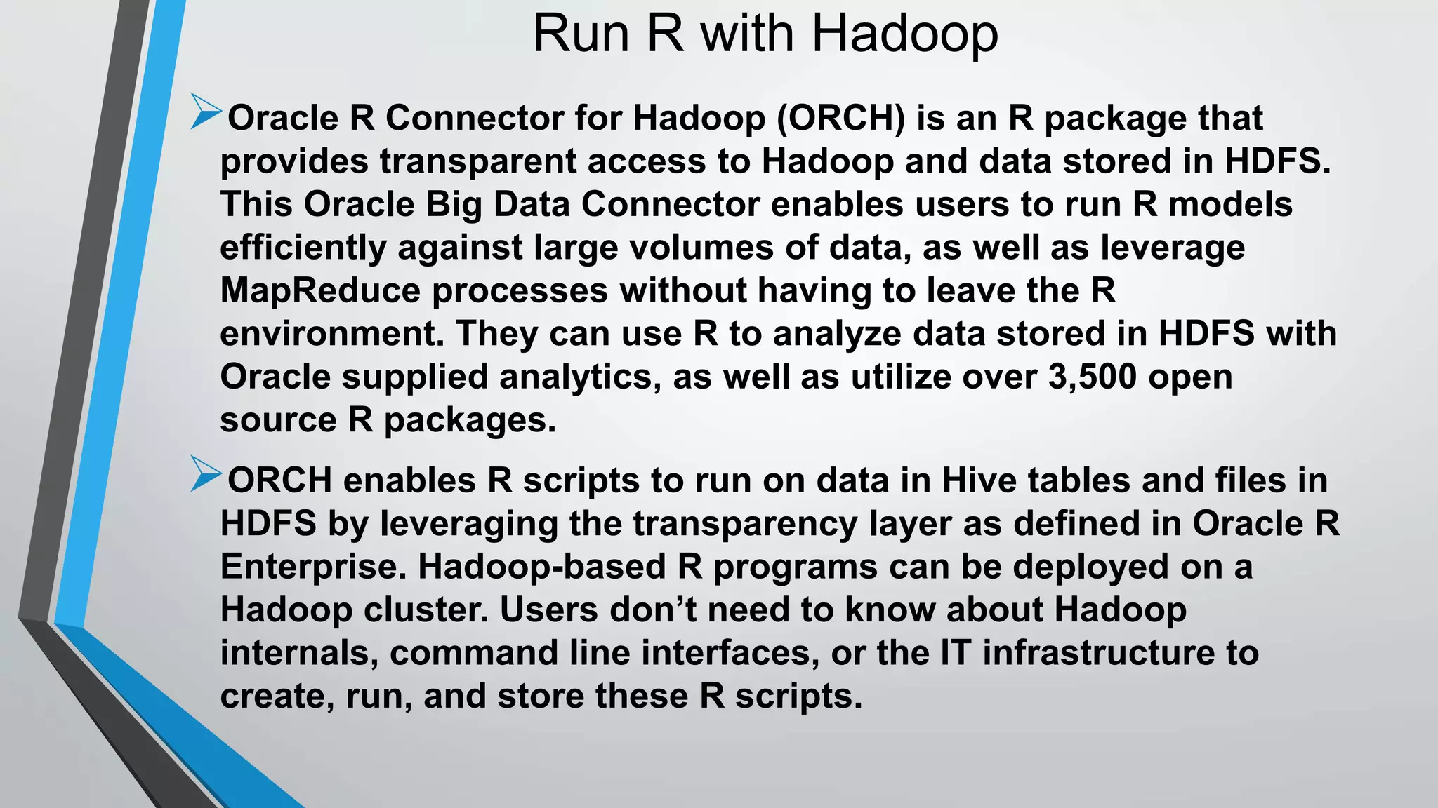 Run R with Hadoop 
Oracle R Connector for Hadoop (ORCH) is an R package that 
provides transparent access to Hadoop and data stored in HDFS. 
This Oracle Big Data Connector enables users to run R models 
efficiently against large volumes of data, as well as leverage 
MapReduce processes without having to leave the R 
environment. They can use R to analyze data stored in HDFS with 
Oracle supplied analytics, as well as utilize over 3,500 open 
source R packages. 
ORCH enables R scripts to run on data in Hive tables and files in 
HDFS by leveraging the transparency layer as defined in Oracle R 
Enterprise. Hadoop-based R programs can be deployed on a 
Hadoop cluster. Users don’t need to know about Hadoop 
internals, command line interfaces, or the IT infrastructure to 
create, run, and store these R scripts. 
 