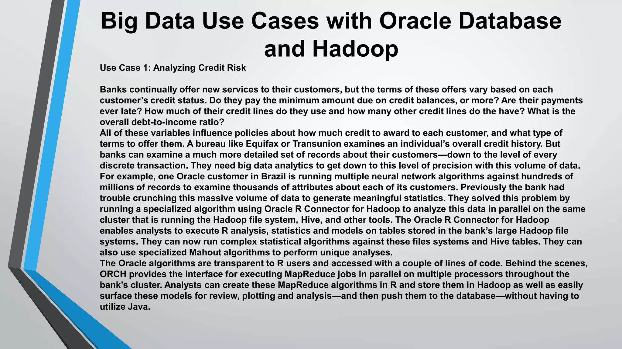 Big Data Use Cases with Oracle Database 
and Hadoop 
Use Case 1: Analyzing Credit Risk 
Banks continually offer new services to their customers, but the terms of these offers vary based on each 
customer’s credit status. Do they pay the minimum amount due on credit balances, or more? Are their payments 
ever late? How much of their credit lines do they use and how many other credit lines do the have? What is the 
overall debt-to-income ratio? 
All of these variables influence policies about how much credit to award to each customer, and what type of 
terms to offer them. A bureau like Equifax or Transunion examines an individual’s overall credit history. But 
banks can examine a much more detailed set of records about their customers—down to the level of every 
discrete transaction. They need big data analytics to get down to this level of precision with this volume of data. 
For example, one Oracle customer in Brazil is running multiple neural network algorithms against hundreds of 
millions of records to examine thousands of attributes about each of its customers. Previously the bank had 
trouble crunching this massive volume of data to generate meaningful statistics. They solved this problem by 
running a specialized algorithm using Oracle R Connector for Hadoop to analyze this data in parallel on the same 
cluster that is running the Hadoop file system, Hive, and other tools. The Oracle R Connector for Hadoop 
enables analysts to execute R analysis, statistics and models on tables stored in the bank’s large Hadoop file 
systems. They can now run complex statistical algorithms against these files systems and Hive tables. They can 
also use specialized Mahout algorithms to perform unique analyses. 
The Oracle algorithms are transparent to R users and accessed with a couple of lines of code. Behind the scenes, 
ORCH provides the interface for executing MapReduce jobs in parallel on multiple processors throughout the 
bank’s cluster. Analysts can create these MapReduce algorithms in R and store them in Hadoop as well as easily 
surface these models for review, plotting and analysis—and then push them to the database—without having to 
utilize Java. 
 