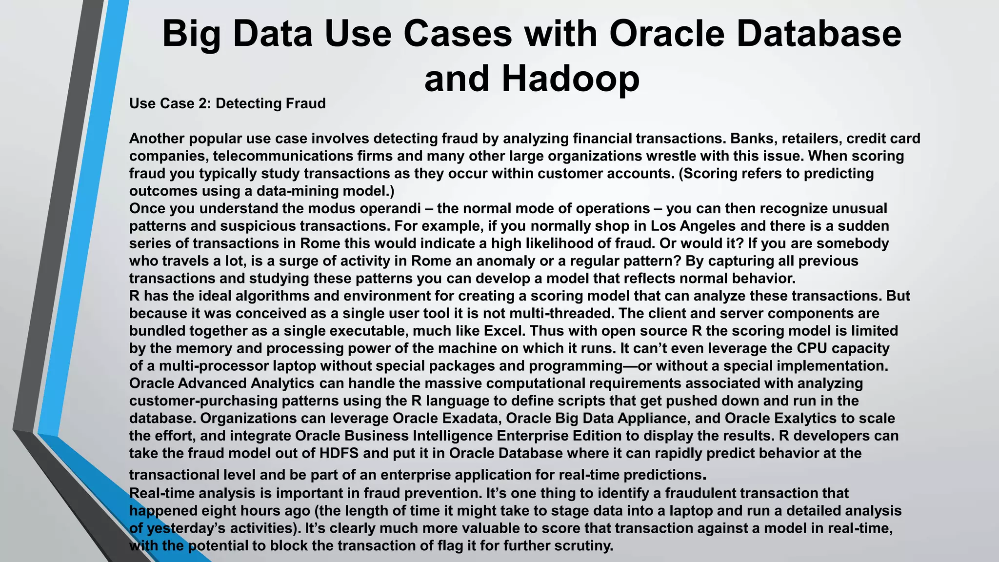 Big Data Use Cases with Oracle Database 
and Hadoop 
Use Case 2: Detecting Fraud 
Another popular use case involves detecting fraud by analyzing financial transactions. Banks, retailers, credit card 
companies, telecommunications firms and many other large organizations wrestle with this issue. When scoring 
fraud you typically study transactions as they occur within customer accounts. (Scoring refers to predicting 
outcomes using a data-mining model.) 
Once you understand the modus operandi – the normal mode of operations – you can then recognize unusual 
patterns and suspicious transactions. For example, if you normally shop in Los Angeles and there is a sudden 
series of transactions in Rome this would indicate a high likelihood of fraud. Or would it? If you are somebody 
who travels a lot, is a surge of activity in Rome an anomaly or a regular pattern? By capturing all previous 
transactions and studying these patterns you can develop a model that reflects normal behavior. 
R has the ideal algorithms and environment for creating a scoring model that can analyze these transactions. But 
because it was conceived as a single user tool it is not multi-threaded. The client and server components are 
bundled together as a single executable, much like Excel. Thus with open source R the scoring model is limited 
by the memory and processing power of the machine on which it runs. It can’t even leverage the CPU capacity 
of a multi-processor laptop without special packages and programming—or without a special implementation. 
Oracle Advanced Analytics can handle the massive computational requirements associated with analyzing 
customer-purchasing patterns using the R language to define scripts that get pushed down and run in the 
database. Organizations can leverage Oracle Exadata, Oracle Big Data Appliance, and Oracle Exalytics to scale 
the effort, and integrate Oracle Business Intelligence Enterprise Edition to display the results. R developers can 
take the fraud model out of HDFS and put it in Oracle Database where it can rapidly predict behavior at the 
transactional level and be part of an enterprise application for real-time predictions. 
Real-time analysis is important in fraud prevention. It’s one thing to identify a fraudulent transaction that 
happened eight hours ago (the length of time it might take to stage data into a laptop and run a detailed analysis 
of yesterday’s activities). It’s clearly much more valuable to score that transaction against a model in real-time, 
with the potential to block the transaction of flag it for further scrutiny. 
 