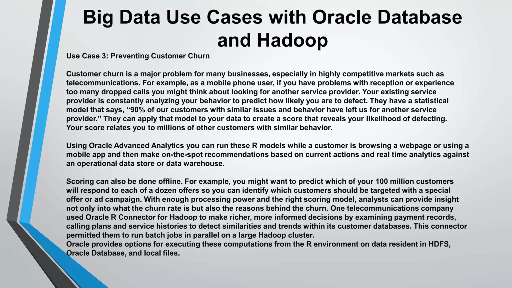 Big Data Use Cases with Oracle Database 
and Hadoop 
Use Case 3: Preventing Customer Churn 
Customer churn is a major problem for many businesses, especially in highly competitive markets such as 
telecommunications. For example, as a mobile phone user, if you have problems with reception or experience 
too many dropped calls you might think about looking for another service provider. Your existing service 
provider is constantly analyzing your behavior to predict how likely you are to defect. They have a statistical 
model that says, “90% of our customers with similar issues and behavior have left us for another service 
provider.” They can apply that model to your data to create a score that reveals your likelihood of defecting. 
Your score relates you to millions of other customers with similar behavior. 
Using Oracle Advanced Analytics you can run these R models while a customer is browsing a webpage or using a 
mobile app and then make on-the-spot recommendations based on current actions and real time analytics against 
an operational data store or data warehouse. 
Scoring can also be done offline. For example, you might want to predict which of your 100 million customers 
will respond to each of a dozen offers so you can identify which customers should be targeted with a special 
offer or ad campaign. With enough processing power and the right scoring model, analysts can provide insight 
not only into what the churn rate is but also the reasons behind the churn. One telecommunications company 
used Oracle R Connector for Hadoop to make richer, more informed decisions by examining payment records, 
calling plans and service histories to detect similarities and trends within its customer databases. This connector 
permitted them to run batch jobs in parallel on a large Hadoop cluster. 
Oracle provides options for executing these computations from the R environment on data resident in HDFS, 
Oracle Database, and local files. 
 