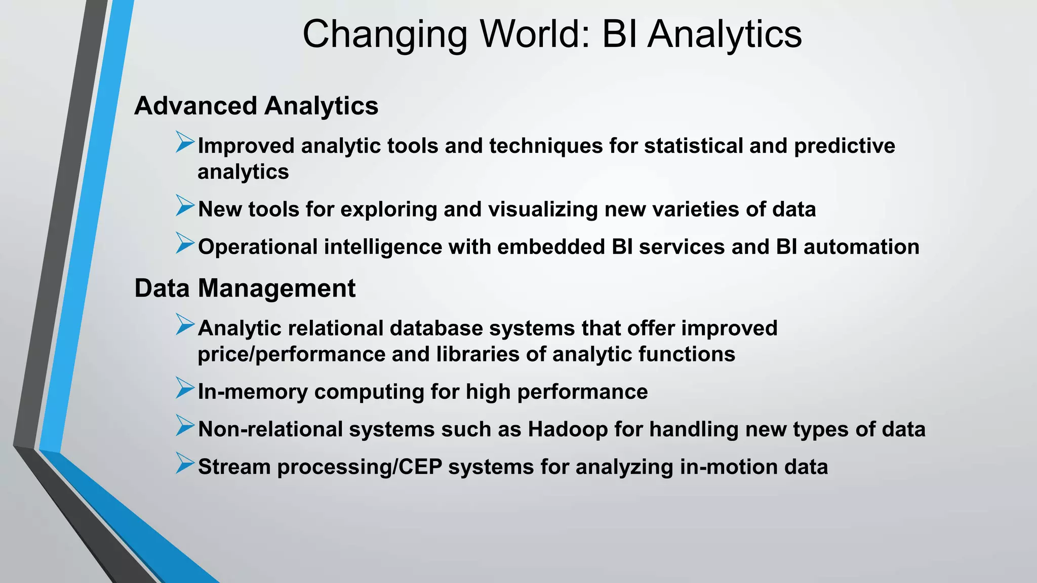 Changing World: BI Analytics 
Advanced Analytics 
Improved analytic tools and techniques for statistical and predictive 
analytics 
New tools for exploring and visualizing new varieties of data 
Operational intelligence with embedded BI services and BI automation 
Data Management 
Analytic relational database systems that offer improved 
price/performance and libraries of analytic functions 
In-memory computing for high performance 
Non-relational systems such as Hadoop for handling new types of data 
Stream processing/CEP systems for analyzing in-motion data 
 
