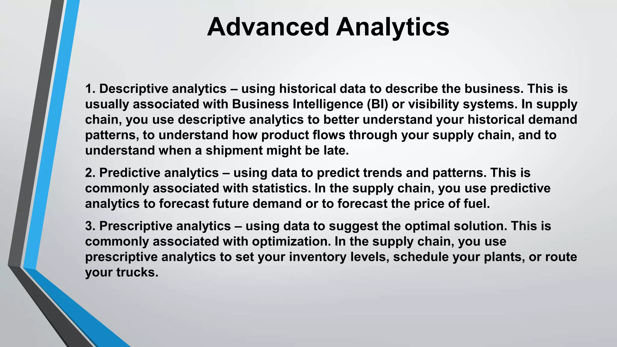 Advanced Analytics 
1. Descriptive analytics – using historical data to describe the business. This is 
usually associated with Business Intelligence (BI) or visibility systems. In supply 
chain, you use descriptive analytics to better understand your historical demand 
patterns, to understand how product flows through your supply chain, and to 
understand when a shipment might be late. 
2. Predictive analytics – using data to predict trends and patterns. This is 
commonly associated with statistics. In the supply chain, you use predictive 
analytics to forecast future demand or to forecast the price of fuel. 
3. Prescriptive analytics – using data to suggest the optimal solution. This is 
commonly associated with optimization. In the supply chain, you use 
prescriptive analytics to set your inventory levels, schedule your plants, or route 
your trucks. 
 