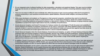 R 
 R is an integrated suite of software facilities for data manipulation, calculation and graphical display. This open source scripting 
language has become an important part of the IT arsenal for analysts and data scientists conducting statistical analysis on big 
data. 
 There are now about 2 million R users worldwide who utilize thousands of open sources packages within the R ecosystem to 
enhance productivity in such domains as bioinformatics, spatial statistics, financial market analysis, and linear/non-linear 
modeling. 
 While many developers and analysts run R programs on their personal computers, sometimes they need to do advanced 
computations on large amounts of data in a short period of time. To assist these developers, Oracle has created a broad set of 
options for conducting statistical and graphical analyses on data stored in Hadoop or Oracle Database, bringing enterprise caliber 
capabilities to projects that require high levels of security, scalability and performance. 
 Oracle Advanced Analytics and Oracle R Connector for Hadoop combine the advantages of R with the power and scalability of 
Oracle Database and Hadoop. R programs and libraries can be used in conjunction with these database assets to process large 
amounts of data in a secure environment. Customers can build statistical models and execute them against local data stores as 
well as run R commands and scripts against data stored in a secure corporate database. 
 Oracle Advanced Analytics links R to Oracle Database. Oracle Advanced Analytics, an option of Oracle Database Enterprise Edition, 
empowers data and business analysts to extract knowledge, discover new insights and make predictions—working directly with 
large data volumes in the Oracle Database. Oracle Advanced Analytics offers a combination of powerful in-database algorithms and 
open source R algorithms, accessible via SQL and R languages, and provides a range of GUI and IDE options targeting the 
spectrum from business users to data scientists. 
 In addition, Oracle R Connector for Hadoop, one of the Oracle Big Data Connectors, links R to Hadoop. If you have data spread out 
in Hadoop Distributed File System (HDFS) clusters, you can use tools like Hive to lend structure to the data and create a table-like 
environment. Analysts can then run queries against the HDFS files and execute the latest R packages inside the database. 
 Oracle Advanced Analytics can be used in conjunction with a multi-threaded version of open source R with enhanced mathematical 
libraries. Oracle R Distribution can be readily enhanced with high performance libraries such as Intel’s MK for enhanced linear 
algebra and matrix processing. Oracle R Distribution is supported by Oracle. It uses in-database statistical techniques to optimize 
data transport and can leverage data-parallelism constructs within the database for enhanced scalability and performance. 
 