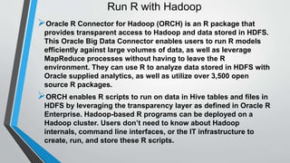 Run R with Hadoop 
Oracle R Connector for Hadoop (ORCH) is an R package that 
provides transparent access to Hadoop and data stored in HDFS. 
This Oracle Big Data Connector enables users to run R models 
efficiently against large volumes of data, as well as leverage 
MapReduce processes without having to leave the R 
environment. They can use R to analyze data stored in HDFS with 
Oracle supplied analytics, as well as utilize over 3,500 open 
source R packages. 
ORCH enables R scripts to run on data in Hive tables and files in 
HDFS by leveraging the transparency layer as defined in Oracle R 
Enterprise. Hadoop-based R programs can be deployed on a 
Hadoop cluster. Users don’t need to know about Hadoop 
internals, command line interfaces, or the IT infrastructure to 
create, run, and store these R scripts. 
 