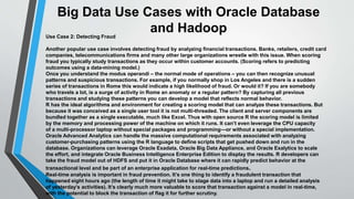 Big Data Use Cases with Oracle Database 
and Hadoop 
Use Case 2: Detecting Fraud 
Another popular use case involves detecting fraud by analyzing financial transactions. Banks, retailers, credit card 
companies, telecommunications firms and many other large organizations wrestle with this issue. When scoring 
fraud you typically study transactions as they occur within customer accounts. (Scoring refers to predicting 
outcomes using a data-mining model.) 
Once you understand the modus operandi – the normal mode of operations – you can then recognize unusual 
patterns and suspicious transactions. For example, if you normally shop in Los Angeles and there is a sudden 
series of transactions in Rome this would indicate a high likelihood of fraud. Or would it? If you are somebody 
who travels a lot, is a surge of activity in Rome an anomaly or a regular pattern? By capturing all previous 
transactions and studying these patterns you can develop a model that reflects normal behavior. 
R has the ideal algorithms and environment for creating a scoring model that can analyze these transactions. But 
because it was conceived as a single user tool it is not multi-threaded. The client and server components are 
bundled together as a single executable, much like Excel. Thus with open source R the scoring model is limited 
by the memory and processing power of the machine on which it runs. It can’t even leverage the CPU capacity 
of a multi-processor laptop without special packages and programming—or without a special implementation. 
Oracle Advanced Analytics can handle the massive computational requirements associated with analyzing 
customer-purchasing patterns using the R language to define scripts that get pushed down and run in the 
database. Organizations can leverage Oracle Exadata, Oracle Big Data Appliance, and Oracle Exalytics to scale 
the effort, and integrate Oracle Business Intelligence Enterprise Edition to display the results. R developers can 
take the fraud model out of HDFS and put it in Oracle Database where it can rapidly predict behavior at the 
transactional level and be part of an enterprise application for real-time predictions. 
Real-time analysis is important in fraud prevention. It’s one thing to identify a fraudulent transaction that 
happened eight hours ago (the length of time it might take to stage data into a laptop and run a detailed analysis 
of yesterday’s activities). It’s clearly much more valuable to score that transaction against a model in real-time, 
with the potential to block the transaction of flag it for further scrutiny. 
 