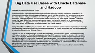 Big Data Use Cases with Oracle Database 
and Hadoop 
Use Case 3: Preventing Customer Churn 
Customer churn is a major problem for many businesses, especially in highly competitive markets such as 
telecommunications. For example, as a mobile phone user, if you have problems with reception or experience 
too many dropped calls you might think about looking for another service provider. Your existing service 
provider is constantly analyzing your behavior to predict how likely you are to defect. They have a statistical 
model that says, “90% of our customers with similar issues and behavior have left us for another service 
provider.” They can apply that model to your data to create a score that reveals your likelihood of defecting. 
Your score relates you to millions of other customers with similar behavior. 
Using Oracle Advanced Analytics you can run these R models while a customer is browsing a webpage or using a 
mobile app and then make on-the-spot recommendations based on current actions and real time analytics against 
an operational data store or data warehouse. 
Scoring can also be done offline. For example, you might want to predict which of your 100 million customers 
will respond to each of a dozen offers so you can identify which customers should be targeted with a special 
offer or ad campaign. With enough processing power and the right scoring model, analysts can provide insight 
not only into what the churn rate is but also the reasons behind the churn. One telecommunications company 
used Oracle R Connector for Hadoop to make richer, more informed decisions by examining payment records, 
calling plans and service histories to detect similarities and trends within its customer databases. This connector 
permitted them to run batch jobs in parallel on a large Hadoop cluster. 
Oracle provides options for executing these computations from the R environment on data resident in HDFS, 
Oracle Database, and local files. 
 