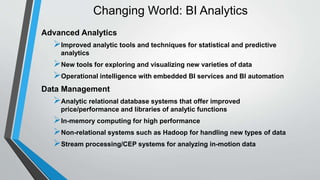 Changing World: BI Analytics 
Advanced Analytics 
Improved analytic tools and techniques for statistical and predictive 
analytics 
New tools for exploring and visualizing new varieties of data 
Operational intelligence with embedded BI services and BI automation 
Data Management 
Analytic relational database systems that offer improved 
price/performance and libraries of analytic functions 
In-memory computing for high performance 
Non-relational systems such as Hadoop for handling new types of data 
Stream processing/CEP systems for analyzing in-motion data 
 