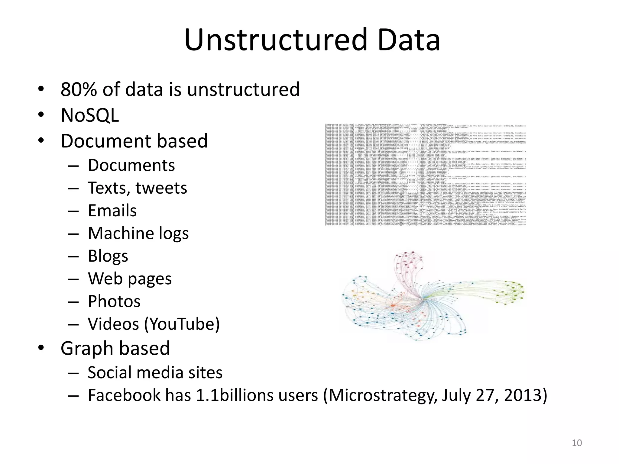 Unstructured Data
• 80% of data is unstructured
• NoSQL
• Document based
– Documents
– Texts, tweets
– Emails
– Machine logs
– Blogs
– Web pages
– Photos
– Videos (YouTube)
• Graph based
– Social media sites
– Facebook has 1.1billions users (Microstrategy, July 27, 2013)
10
 
