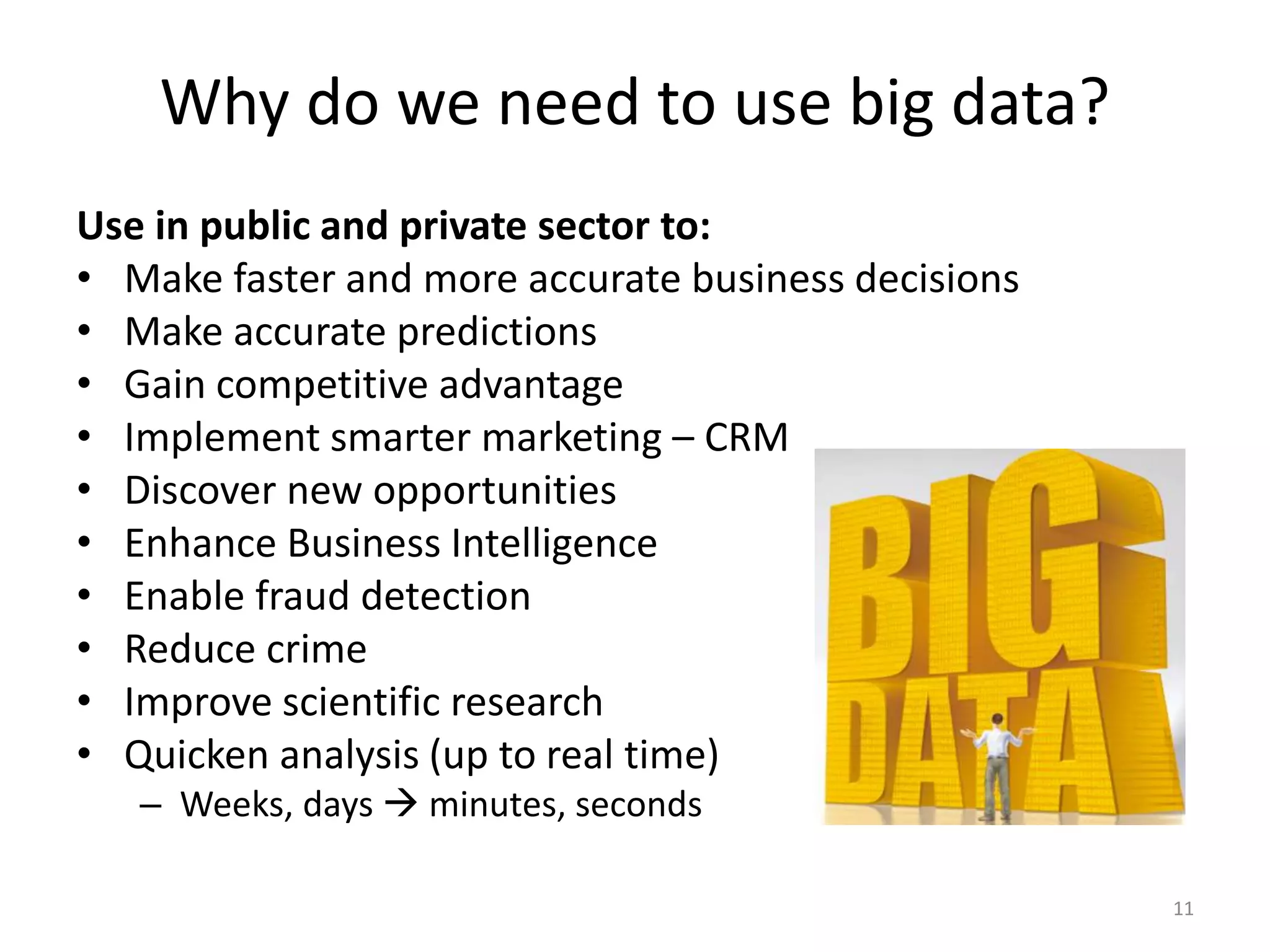 Why do we need to use big data?
Use in public and private sector to:
• Make faster and more accurate business decisions
• Make accurate predictions
• Gain competitive advantage
• Implement smarter marketing – CRM
• Discover new opportunities
• Enhance Business Intelligence
• Enable fraud detection
• Reduce crime
• Improve scientific research
• Quicken analysis (up to real time)
– Weeks, days  minutes, seconds
11
 