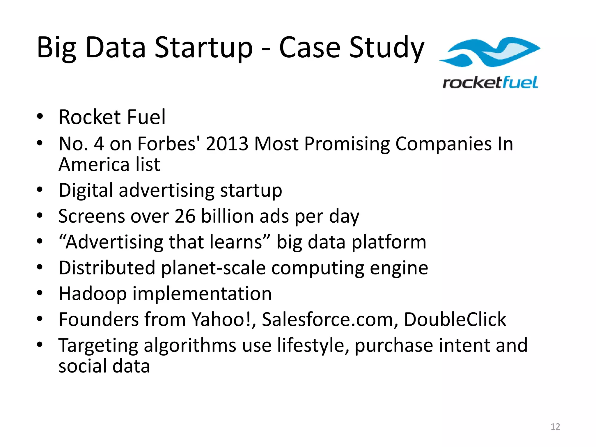 Big Data Startup - Case Study
• Rocket Fuel
• No. 4 on Forbes' 2013 Most Promising Companies In
America list
• Digital advertising startup
• Screens over 26 billion ads per day
• “Advertising that learns” big data platform
• Distributed planet-scale computing engine
• Hadoop implementation
• Founders from Yahoo!, Salesforce.com, DoubleClick
• Targeting algorithms use lifestyle, purchase intent and
social data
12
 