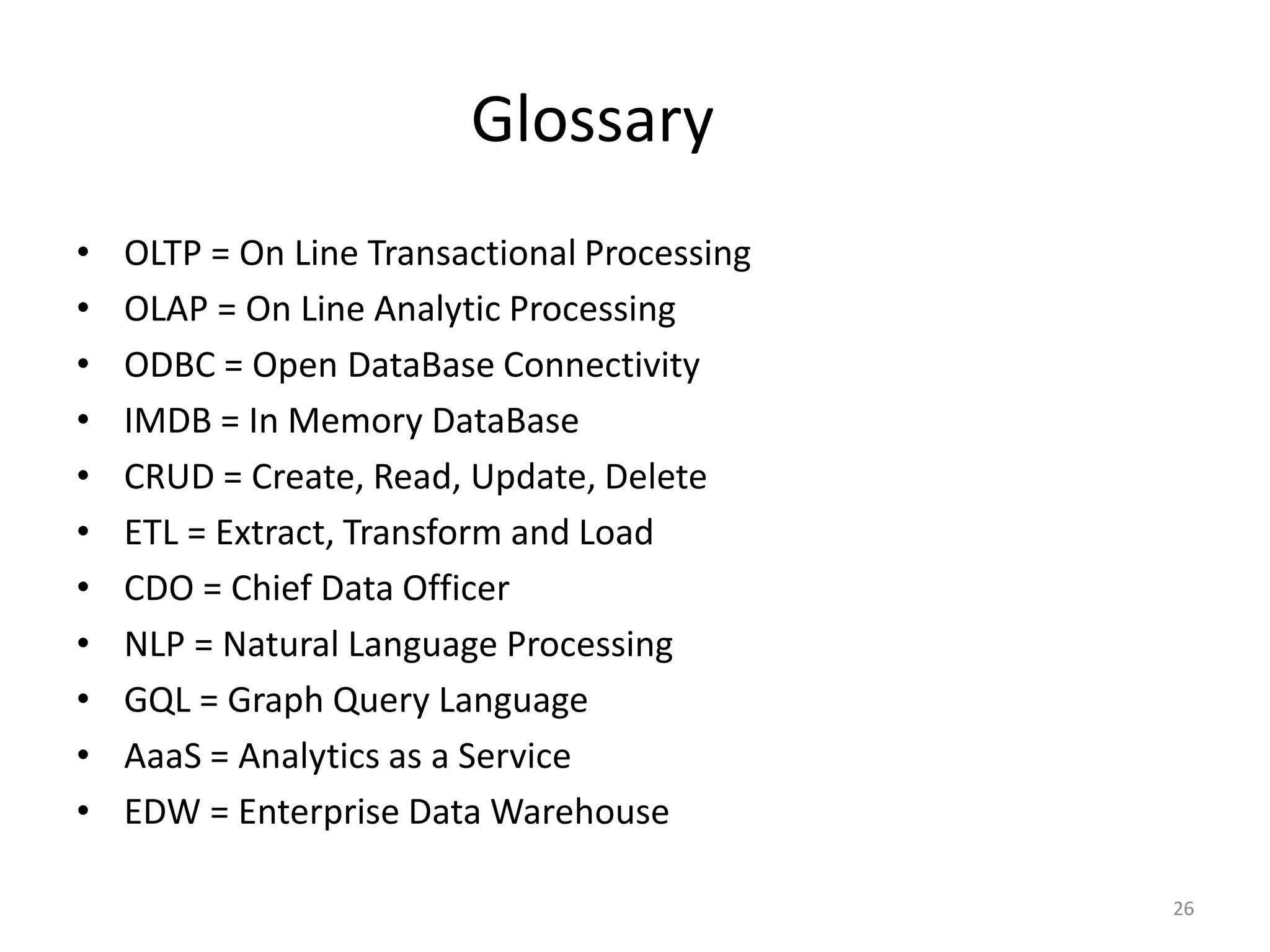 Glossary
• OLTP = On Line Transactional Processing
• OLAP = On Line Analytic Processing
• ODBC = Open DataBase Connectivity
• IMDB = In Memory DataBase
• CRUD = Create, Read, Update, Delete
• ETL = Extract, Transform and Load
• CDO = Chief Data Officer
• NLP = Natural Language Processing
• GQL = Graph Query Language
• AaaS = Analytics as a Service
• EDW = Enterprise Data Warehouse
26
 