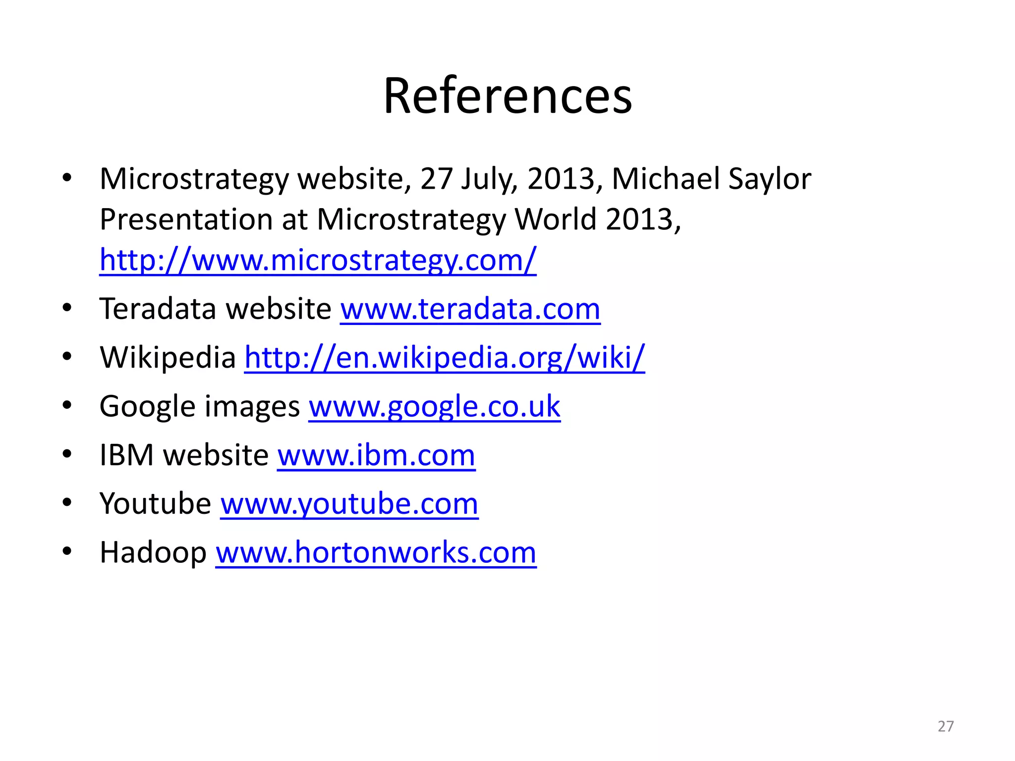 References
• Microstrategy website, 27 July, 2013, Michael Saylor
Presentation at Microstrategy World 2013,
http://www.microstrategy.com/
• Teradata website www.teradata.com
• Wikipedia http://en.wikipedia.org/wiki/
• Google images www.google.co.uk
• IBM website www.ibm.com
• Youtube www.youtube.com
• Hadoop www.hortonworks.com
27
 