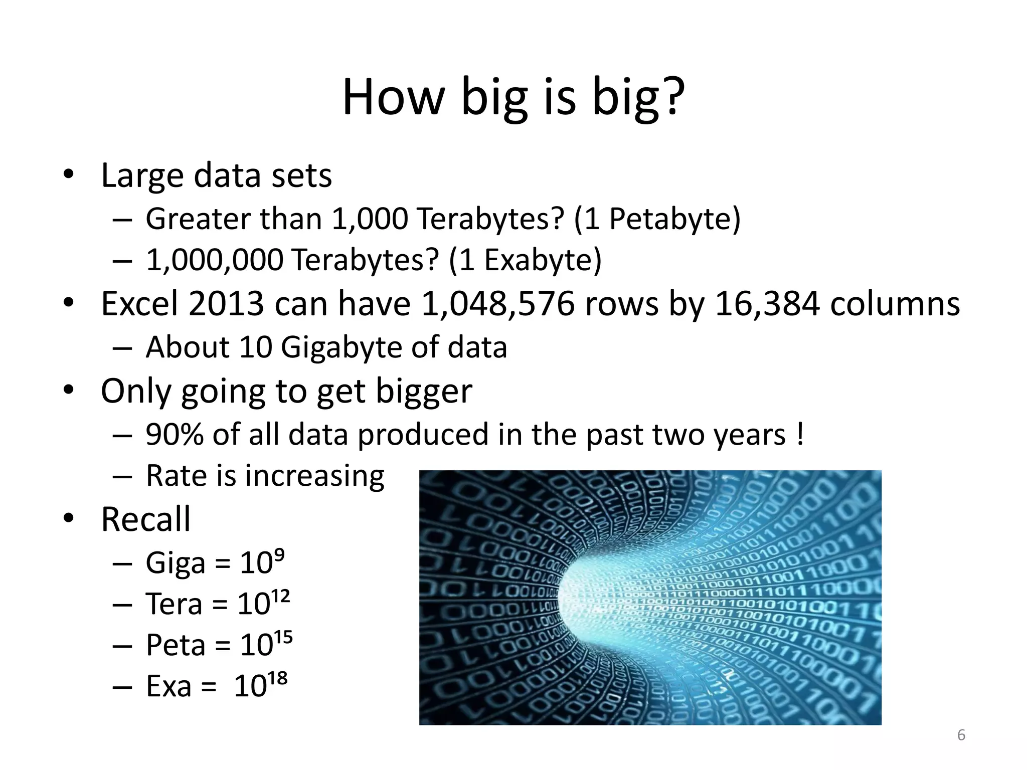 How big is big?
• Large data sets
– Greater than 1,000 Terabytes? (1 Petabyte)
– 1,000,000 Terabytes? (1 Exabyte)
• Excel 2013 can have 1,048,576 rows by 16,384 columns
– About 10 Gigabyte of data
• Only going to get bigger
– 90% of all data produced in the past two years !
– Rate is increasing
• Recall
– Giga = 10⁹
– Tera = 10¹²
– Peta = 10¹⁵
– Exa = 10¹⁸
6
 