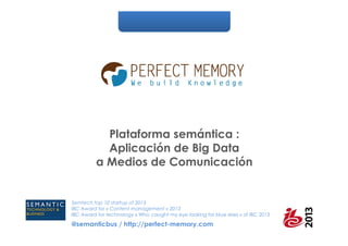Plataforma semántica :
Aplicación de Big Data
a Medios de Comunicación

Semtech top 10 startup of 2013
IBC Award for « Content management » 2013
IBC Award for technology « Who caught my eye looking for blue skies » of IBC 2013

@semanticbus / http://perfect-memory.com

 