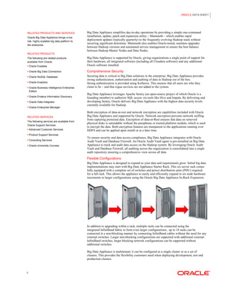ORACLE DATA SHEET
3
RELATED PRODUCTS AND SERVICES
Oracle Big Data Appliance brings a low
risk, highly scalable big data platform to
the enterprise.
RELATED PRODUCTS
The following are related products
available from Oracle:
 Oracle Exadata
 Oracle Big Data Connectors
 Oracle NoSQL Database
 Oracle Exalytics
 Oracle Business Intelligence Enterprise
Edition
 Oracle Endeca Information Discovery
 Oracle Data Integrator
 Oracle Enterprise Manager
RELATED SERVICES
The following services are available from
Oracle Support Services:
 Advanced Customer Services
 Product Support Services
 Consulting Services
 Oracle University Courses
Big Data Appliance simplifies day-to-day operations by providing a simple one-command
installation, update, patch and expansion utility – Mammoth – which enables rapid
deployment updates (typically quarterly) to the frequently evolving Hadoop stack without
incurring significant downtime. Mammoth also enables Oracle-tested, seamless upgrades
between Hadoop versions and automated service management to ensure the best balance
between Hadoop Master Nodes and Data Nodes.
Big Data Appliance is supported by Oracle, giving organizations a single point of support for
their hardware, all integrated software (including all Cloudera software) and any additional
Oracle software installed.
Comprehensive Security
Securing data is critical to Big Data solutions in the enterprise; Big Data Appliance provides
strong authentication, authorization and auditing of data in Hadoop out of the box.
Strong authentication is provided using Kerberos. This ensures that all users are who they
claim to be – and that rogue services are not added to the system.
Big Data Appliance leverages Apache Sentry (an open-source project of which Oracle is a
founding member) to authorize SQL access via tools like Hive and Impala. By delivering and
developing Sentry, Oracle delivers Big Data Appliance with the highest data security levels
currently available for Hadoop.
Both encryption of data-at-rest and network encryption are capabilities included with Oracle
Big Data Appliance and supported by Oracle. Network encryption prevents network sniffing
from capturing protected data. Encryption of data-at-Rest ensures that data on removed
physical disks is unreadable without the passphrase or trusted platform module, which is used
to encrypt the data. Both encryption features are transparent to the applications running over
HDFS and can be applied upon install or at a later time.
To ensure security and data access compliance, Big Data Appliance integrates with Oracle
Audit Vault and Database Firewall. An Oracle Audit Vault agent is pre-installed on Big Data
Appliance to track and audit data access on the Hadoop system. By leveraging Oracle Audit
Vault and Database Firewall, all auditing across the organization is consolidated into a single
audit repository ensuring a comprehensive view across all data.
Flexible Configurations
Big Data Appliance is designed to expand as your data and requirements grow. Initial big data
implementations may start with Big Data Appliance Starter Rack. This six server rack comes
fully equipped with a complete set of switches and power distribution units (PDU) required
for a full rack. This allows the appliance to easily and efficiently expand in six node hardware
increments to larger configurations using the Oracle Big Data Appliance In-Rack Expansion.
In addition to upgrading within a rack, multiple racks can be connected using the
integrated InfiniBand fabric to form even larger configurations; up to 18 racks can be
connected in a non-blocking manner by connecting InfiniBand cables without the need for any
external switches. Larger non-blocking configurations are supported with additional external
InfiniBand switches, larger blocking network configurations can be supported without
additional switches.
Big Data Appliance is multitenant; it can be configured as a single cluster or as a set of
clusters. This provides the flexibility customers need when deploying development, test and
production clusters.
 