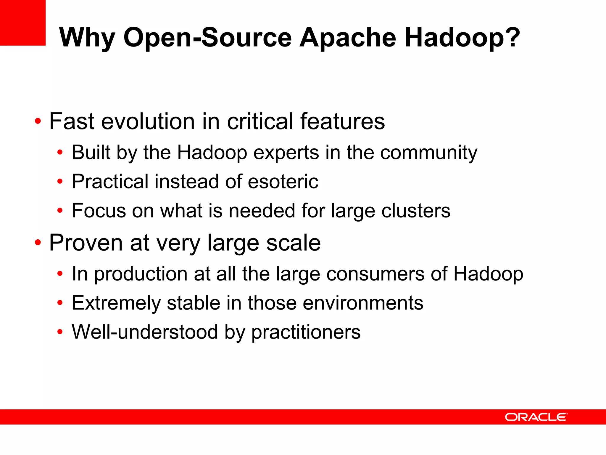 Why Open-Source Apache Hadoop?


• Fast evolution in critical features
  • Built by the Hadoop experts in the community
  • Practical instead of esoteric
  • Focus on what is needed for large clusters
• Proven at very large scale
  • In production at all the large consumers of Hadoop
  • Extremely stable in those environments
  • Well-understood by practitioners
 